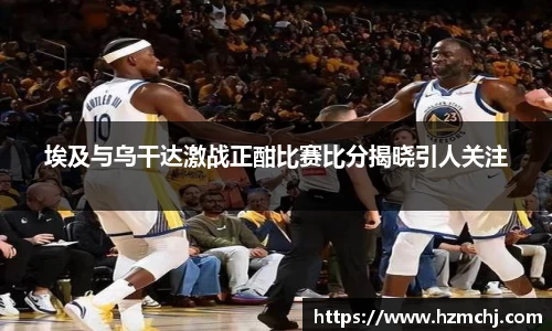 埃及与乌干达激战正酣比赛比分揭晓引人关注